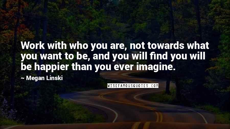 Megan Linski Quotes: Work with who you are, not towards what you want to be, and you will find you will be happier than you ever imagine.