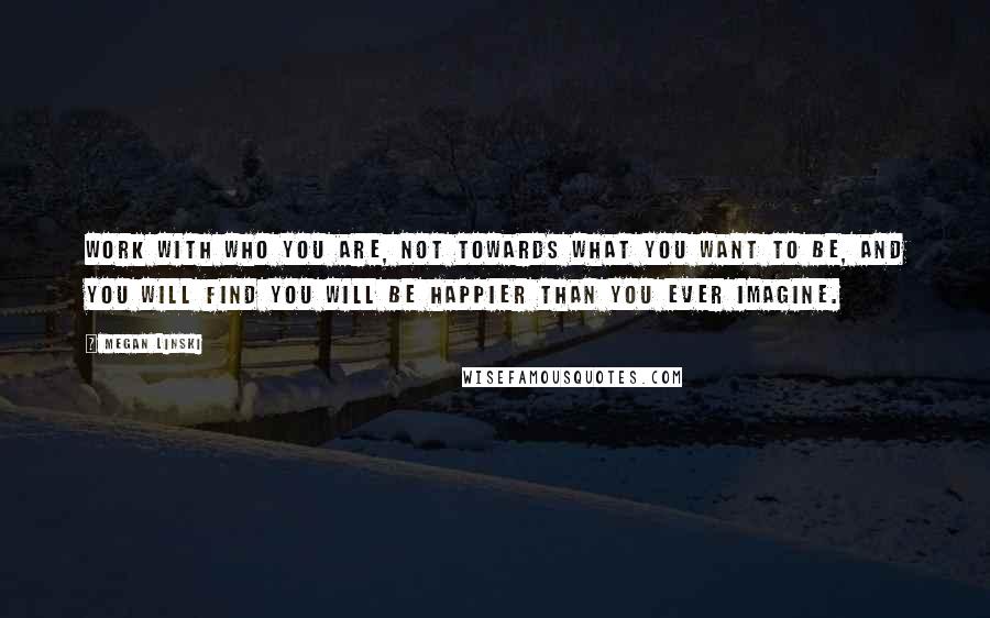 Megan Linski Quotes: Work with who you are, not towards what you want to be, and you will find you will be happier than you ever imagine.