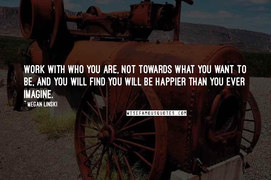 Megan Linski Quotes: Work with who you are, not towards what you want to be, and you will find you will be happier than you ever imagine.