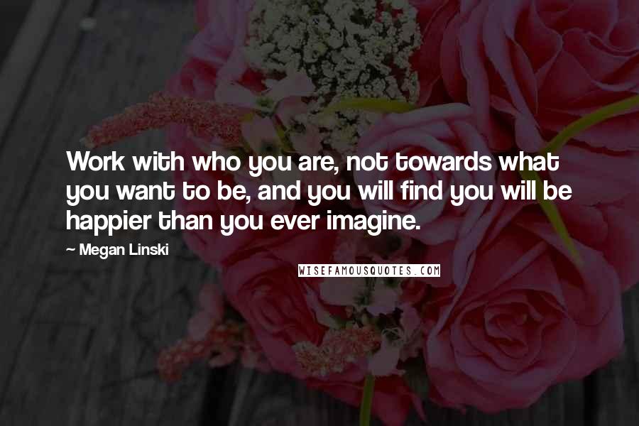 Megan Linski Quotes: Work with who you are, not towards what you want to be, and you will find you will be happier than you ever imagine.