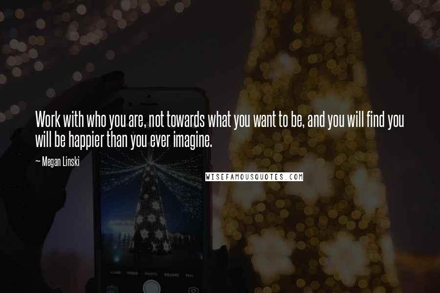 Megan Linski Quotes: Work with who you are, not towards what you want to be, and you will find you will be happier than you ever imagine.