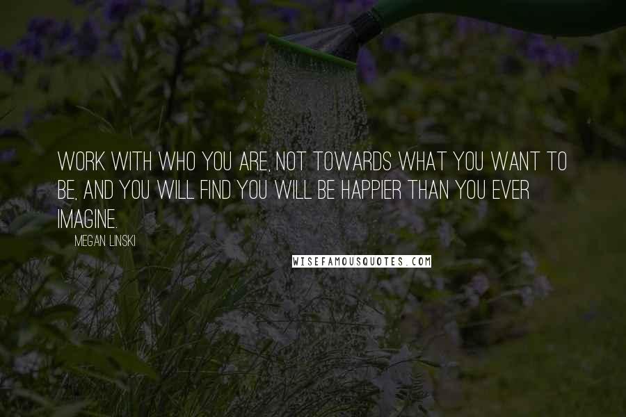 Megan Linski Quotes: Work with who you are, not towards what you want to be, and you will find you will be happier than you ever imagine.