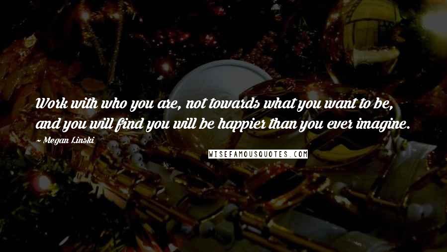 Megan Linski Quotes: Work with who you are, not towards what you want to be, and you will find you will be happier than you ever imagine.