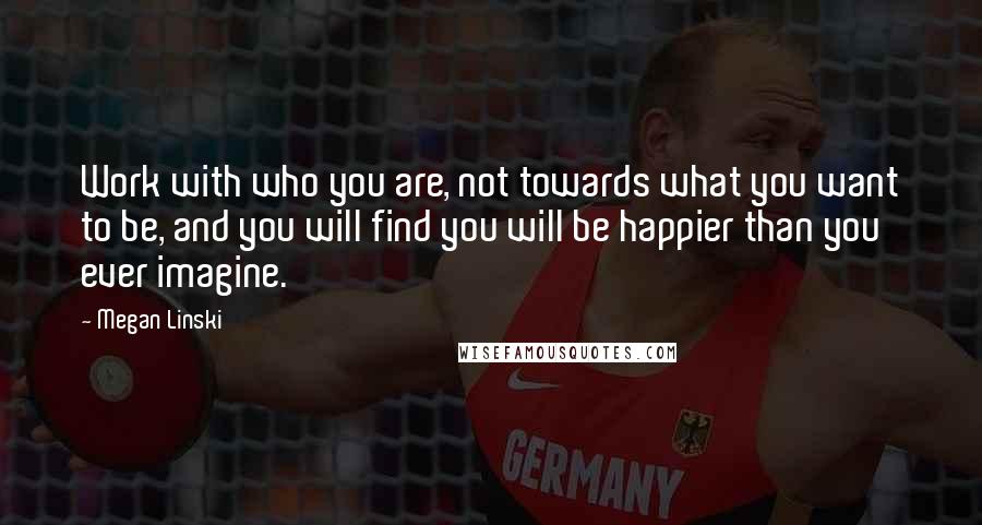 Megan Linski Quotes: Work with who you are, not towards what you want to be, and you will find you will be happier than you ever imagine.