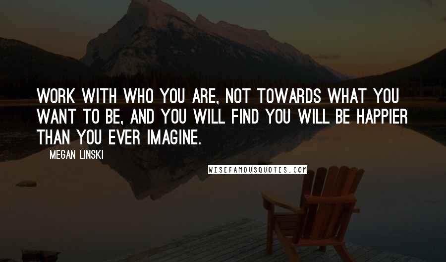 Megan Linski Quotes: Work with who you are, not towards what you want to be, and you will find you will be happier than you ever imagine.