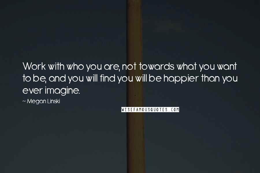 Megan Linski Quotes: Work with who you are, not towards what you want to be, and you will find you will be happier than you ever imagine.