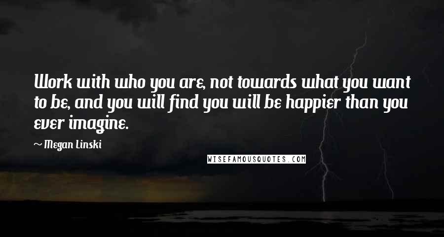 Megan Linski Quotes: Work with who you are, not towards what you want to be, and you will find you will be happier than you ever imagine.