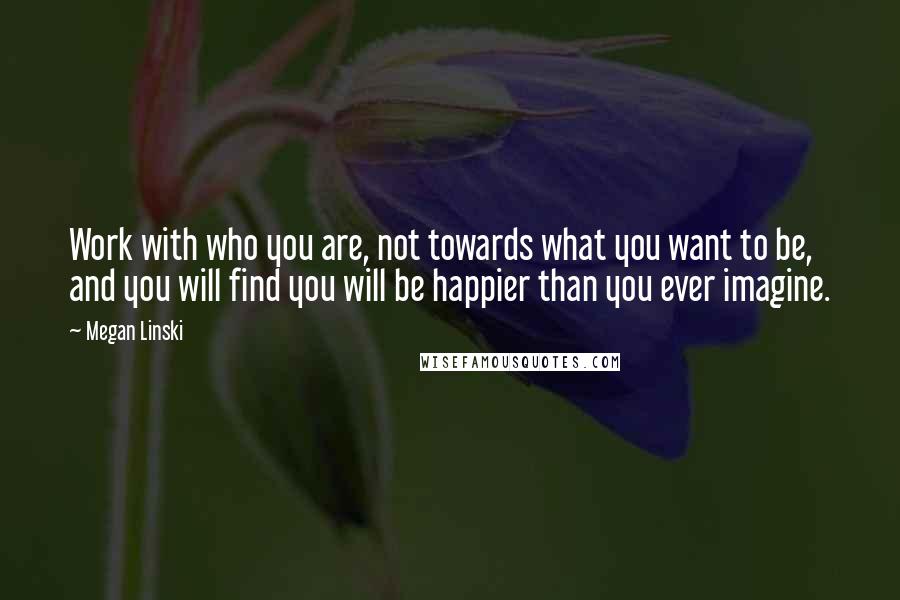 Megan Linski Quotes: Work with who you are, not towards what you want to be, and you will find you will be happier than you ever imagine.