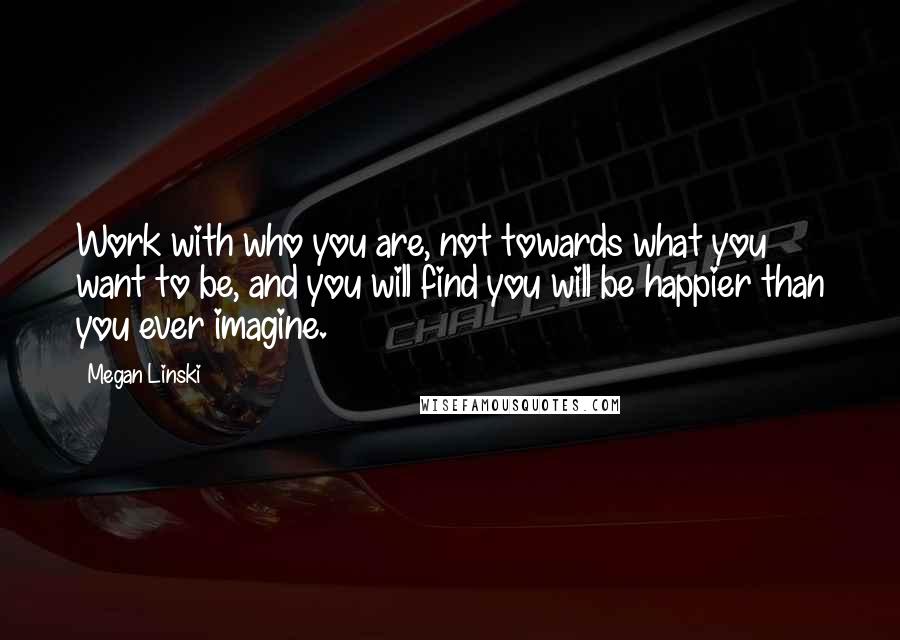 Megan Linski Quotes: Work with who you are, not towards what you want to be, and you will find you will be happier than you ever imagine.