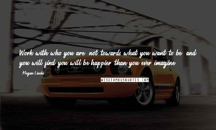 Megan Linski Quotes: Work with who you are, not towards what you want to be, and you will find you will be happier than you ever imagine.