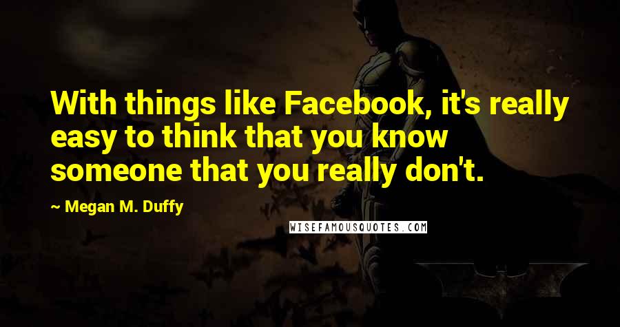 Megan M. Duffy Quotes: With things like Facebook, it's really easy to think that you know someone that you really don't.