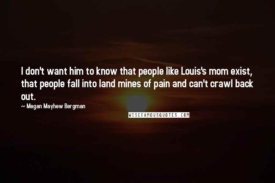 Megan Mayhew Bergman Quotes: I don't want him to know that people like Louis's mom exist, that people fall into land mines of pain and can't crawl back out.