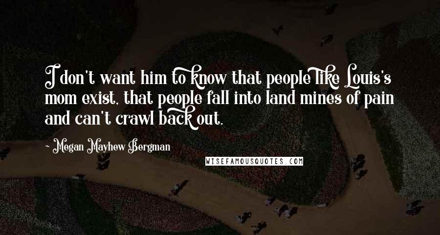 Megan Mayhew Bergman Quotes: I don't want him to know that people like Louis's mom exist, that people fall into land mines of pain and can't crawl back out.