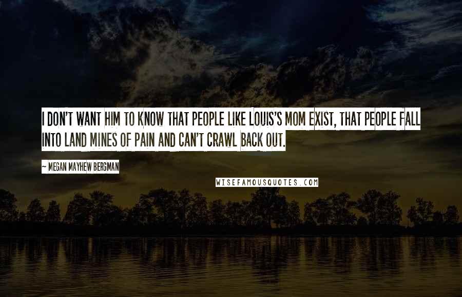 Megan Mayhew Bergman Quotes: I don't want him to know that people like Louis's mom exist, that people fall into land mines of pain and can't crawl back out.