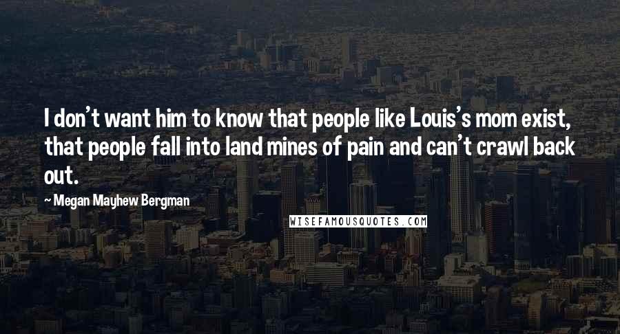 Megan Mayhew Bergman Quotes: I don't want him to know that people like Louis's mom exist, that people fall into land mines of pain and can't crawl back out.