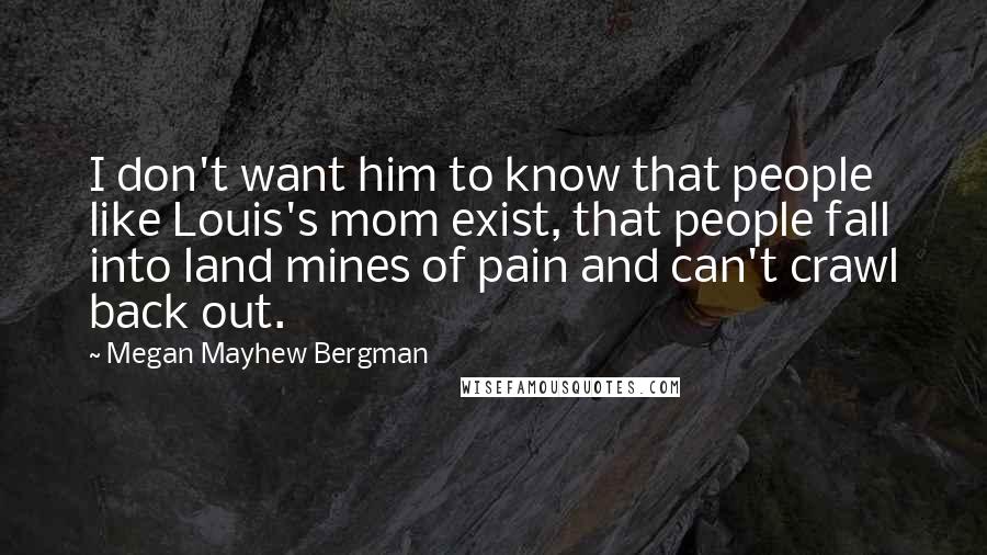 Megan Mayhew Bergman Quotes: I don't want him to know that people like Louis's mom exist, that people fall into land mines of pain and can't crawl back out.