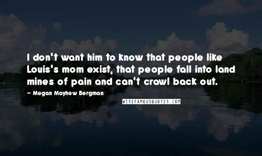 Megan Mayhew Bergman Quotes: I don't want him to know that people like Louis's mom exist, that people fall into land mines of pain and can't crawl back out.