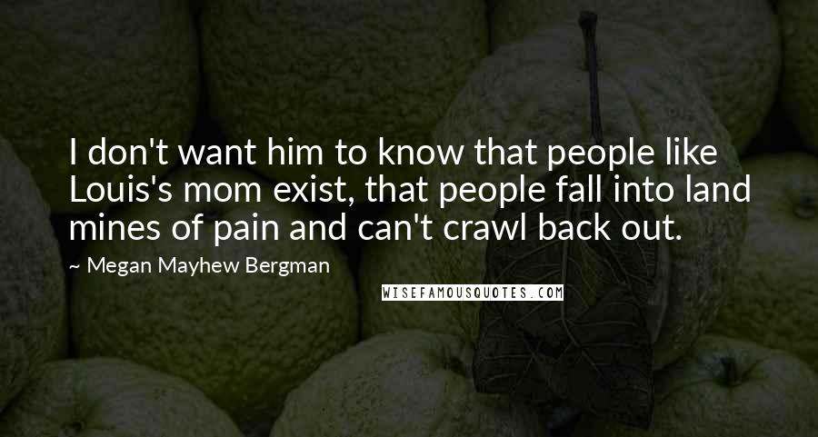 Megan Mayhew Bergman Quotes: I don't want him to know that people like Louis's mom exist, that people fall into land mines of pain and can't crawl back out.