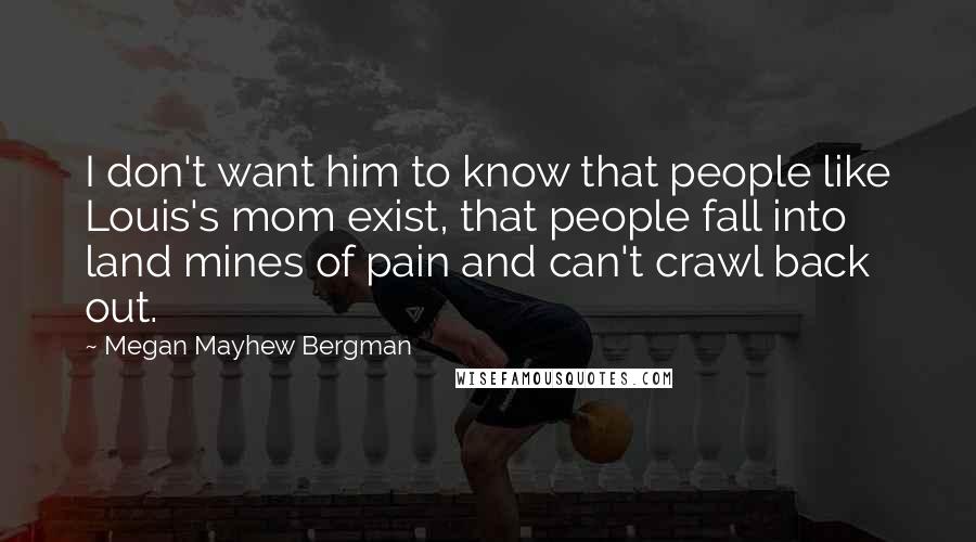 Megan Mayhew Bergman Quotes: I don't want him to know that people like Louis's mom exist, that people fall into land mines of pain and can't crawl back out.