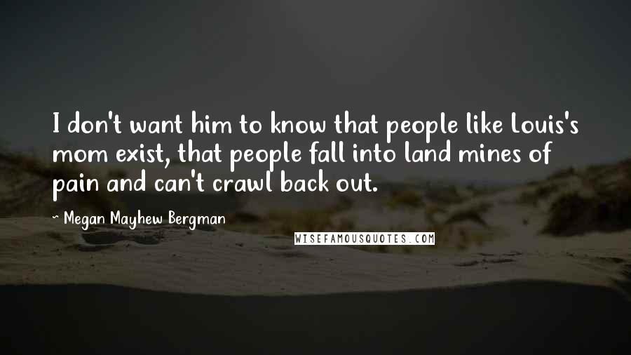 Megan Mayhew Bergman Quotes: I don't want him to know that people like Louis's mom exist, that people fall into land mines of pain and can't crawl back out.