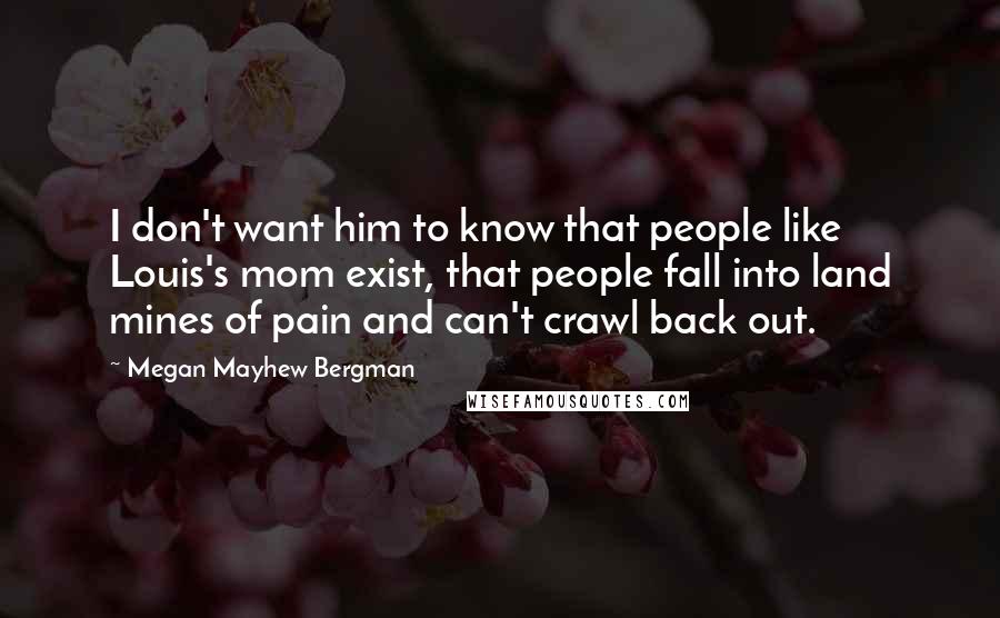 Megan Mayhew Bergman Quotes: I don't want him to know that people like Louis's mom exist, that people fall into land mines of pain and can't crawl back out.