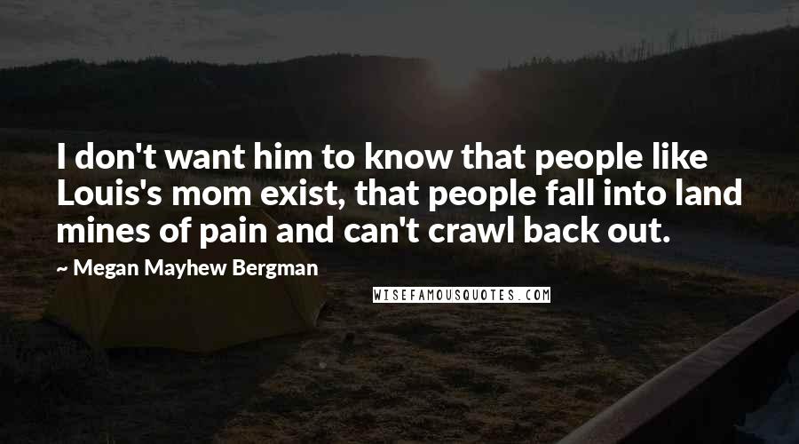 Megan Mayhew Bergman Quotes: I don't want him to know that people like Louis's mom exist, that people fall into land mines of pain and can't crawl back out.