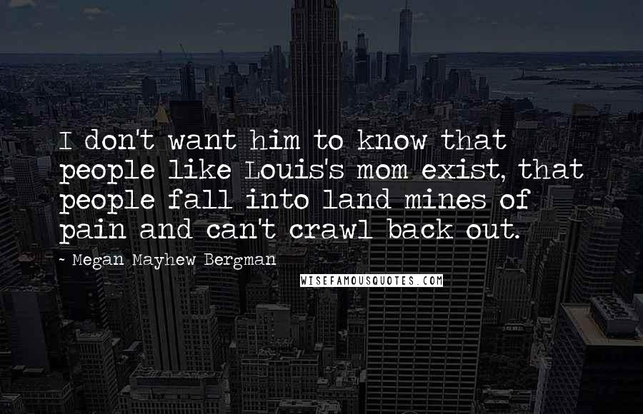 Megan Mayhew Bergman Quotes: I don't want him to know that people like Louis's mom exist, that people fall into land mines of pain and can't crawl back out.