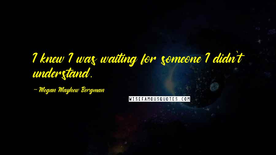 Megan Mayhew Bergman Quotes: I knew I was waiting for someone I didn't understand.