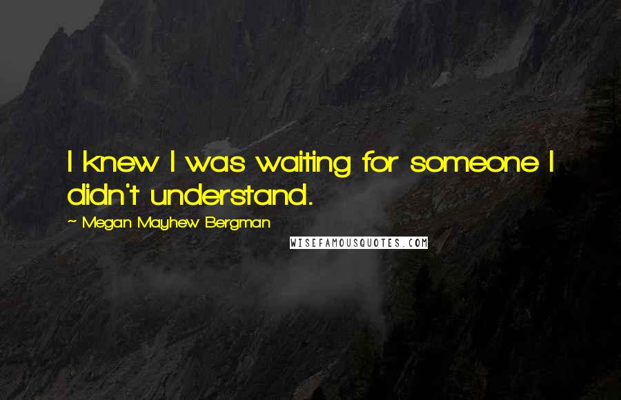 Megan Mayhew Bergman Quotes: I knew I was waiting for someone I didn't understand.