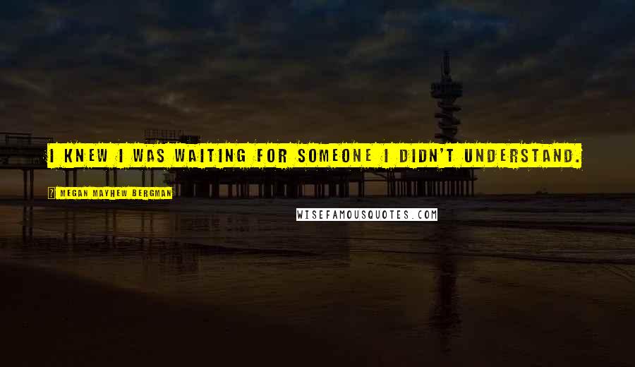 Megan Mayhew Bergman Quotes: I knew I was waiting for someone I didn't understand.