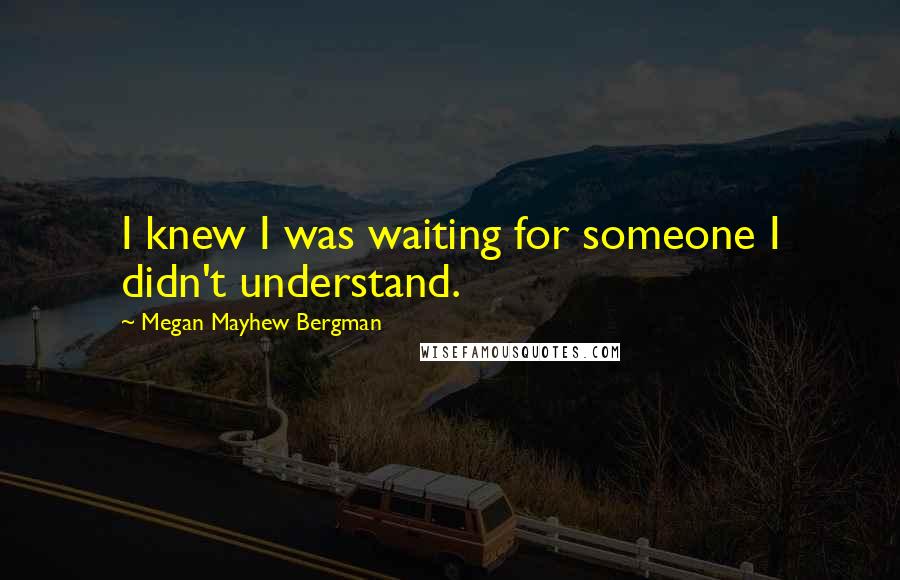 Megan Mayhew Bergman Quotes: I knew I was waiting for someone I didn't understand.