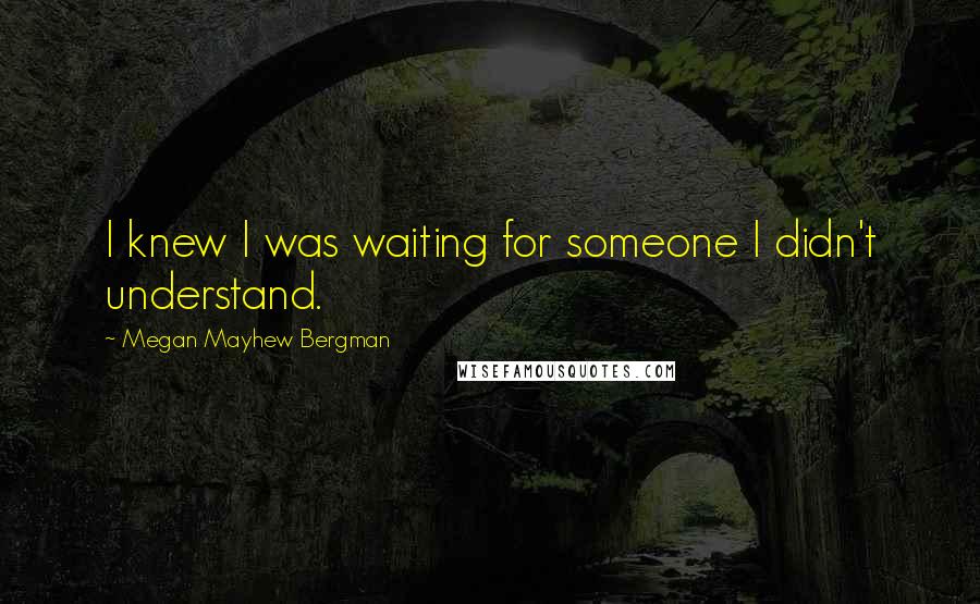 Megan Mayhew Bergman Quotes: I knew I was waiting for someone I didn't understand.