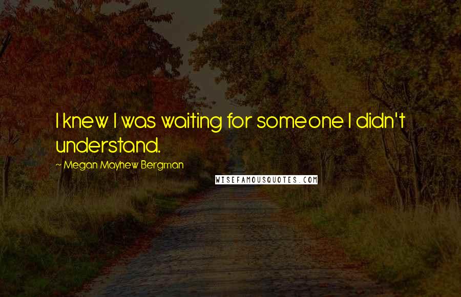 Megan Mayhew Bergman Quotes: I knew I was waiting for someone I didn't understand.
