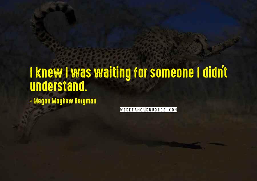 Megan Mayhew Bergman Quotes: I knew I was waiting for someone I didn't understand.