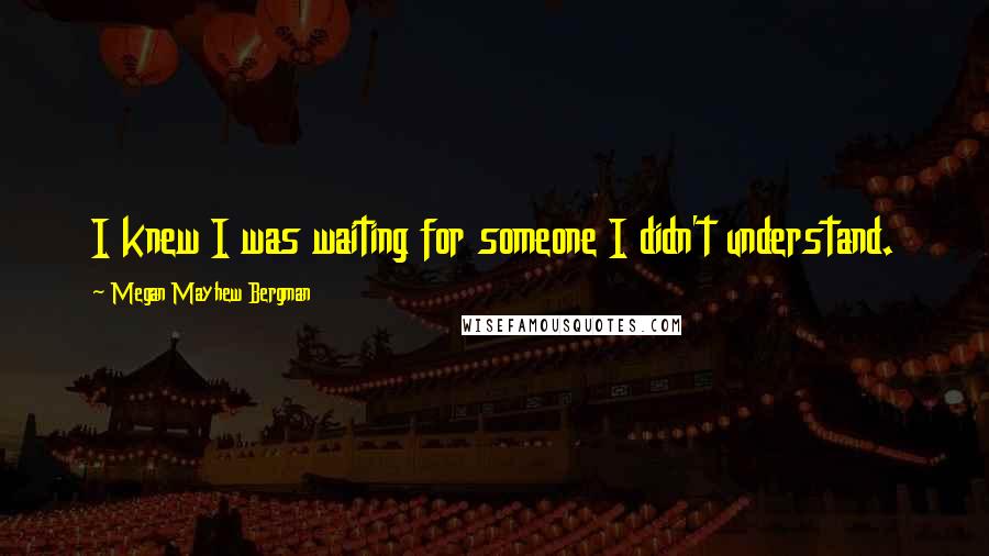 Megan Mayhew Bergman Quotes: I knew I was waiting for someone I didn't understand.