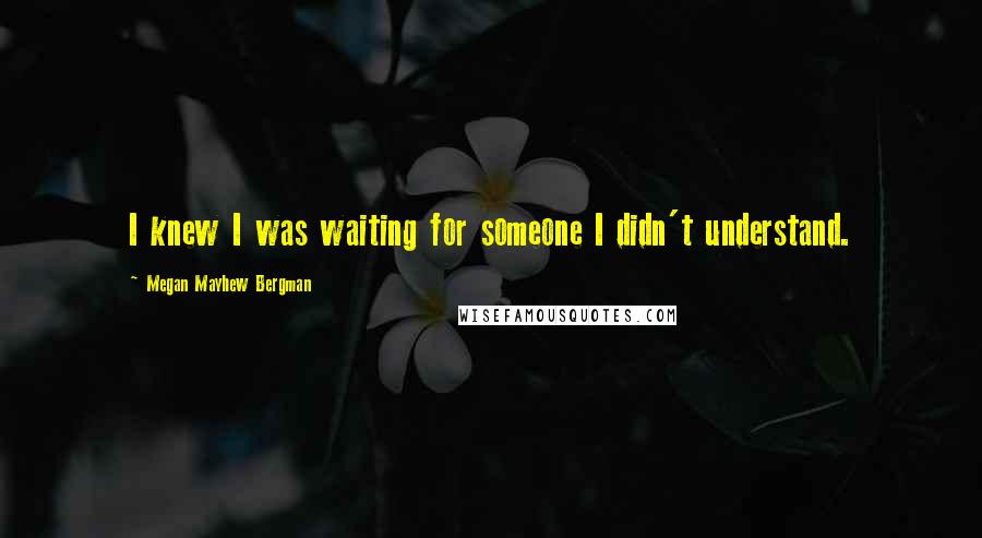 Megan Mayhew Bergman Quotes: I knew I was waiting for someone I didn't understand.