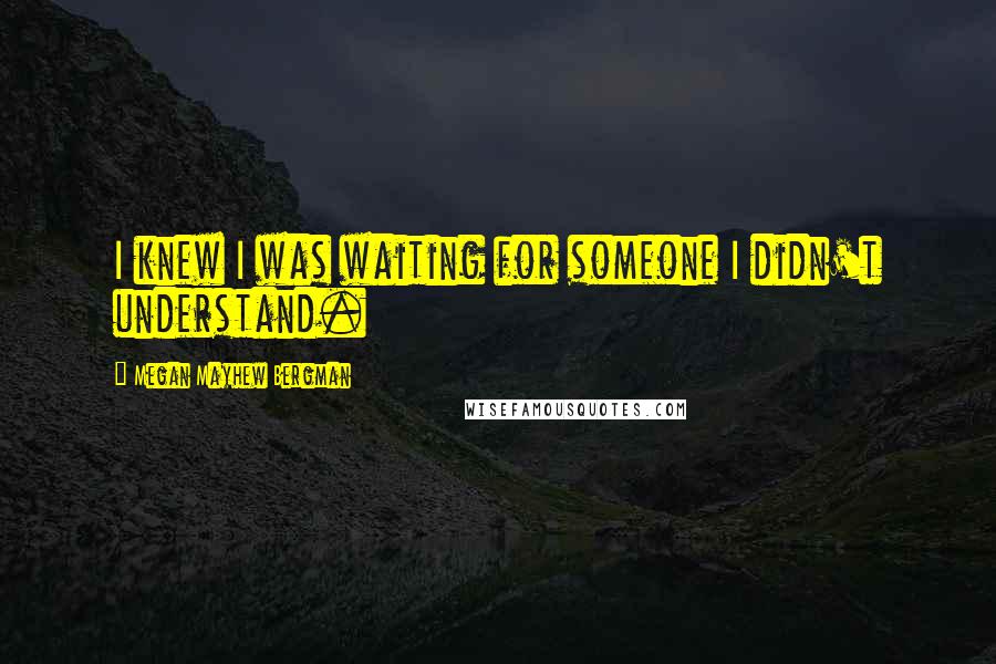 Megan Mayhew Bergman Quotes: I knew I was waiting for someone I didn't understand.