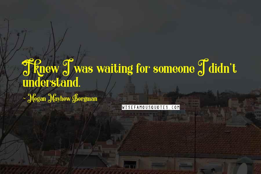 Megan Mayhew Bergman Quotes: I knew I was waiting for someone I didn't understand.