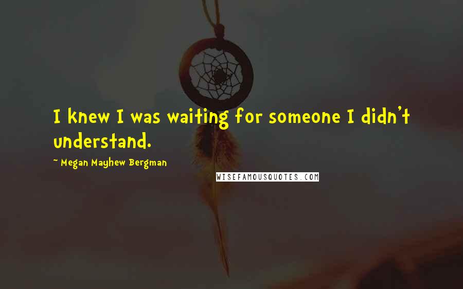 Megan Mayhew Bergman Quotes: I knew I was waiting for someone I didn't understand.