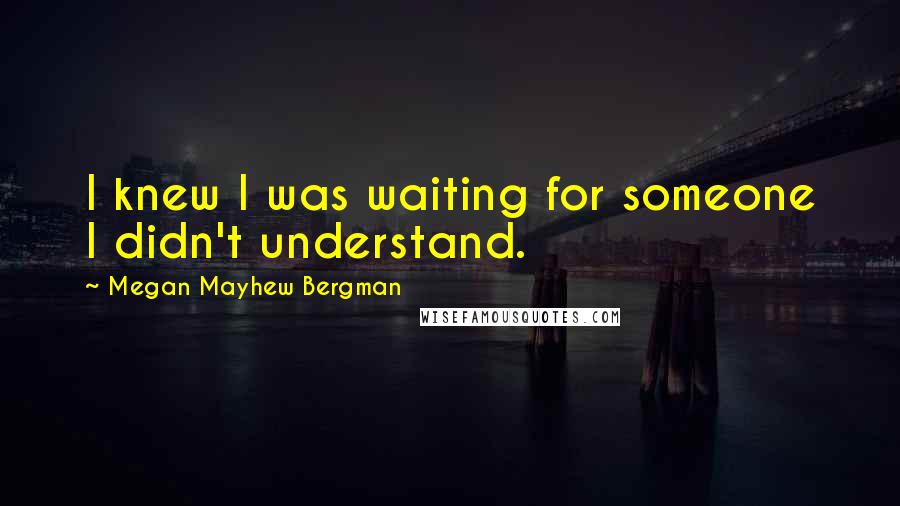Megan Mayhew Bergman Quotes: I knew I was waiting for someone I didn't understand.