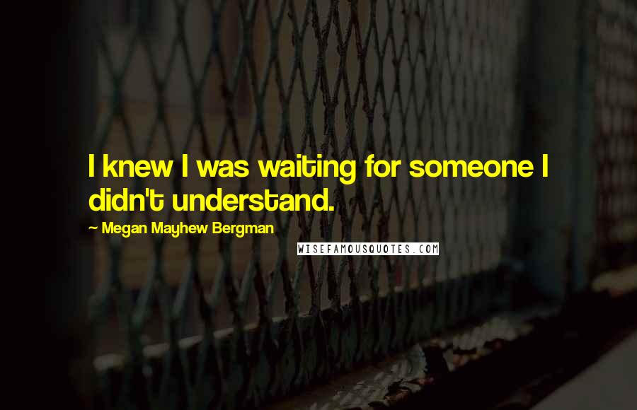 Megan Mayhew Bergman Quotes: I knew I was waiting for someone I didn't understand.