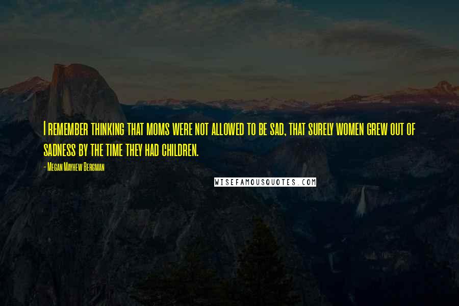 Megan Mayhew Bergman Quotes: I remember thinking that moms were not allowed to be sad, that surely women grew out of sadness by the time they had children.
