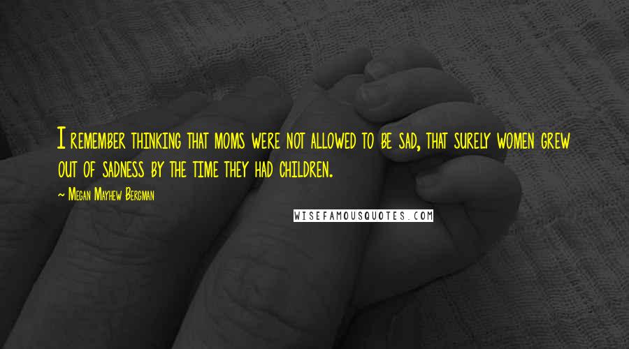 Megan Mayhew Bergman Quotes: I remember thinking that moms were not allowed to be sad, that surely women grew out of sadness by the time they had children.