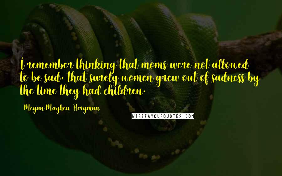 Megan Mayhew Bergman Quotes: I remember thinking that moms were not allowed to be sad, that surely women grew out of sadness by the time they had children.