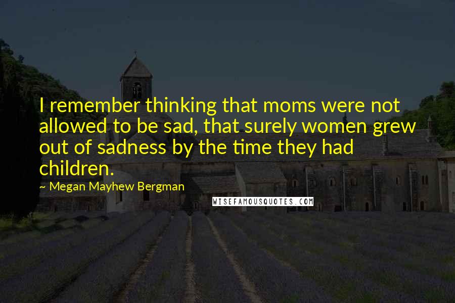 Megan Mayhew Bergman Quotes: I remember thinking that moms were not allowed to be sad, that surely women grew out of sadness by the time they had children.