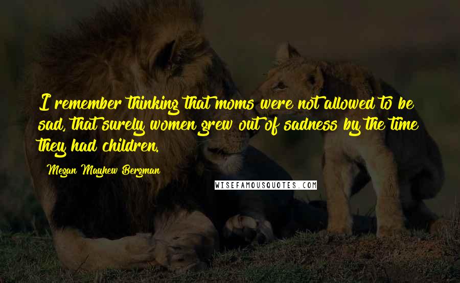 Megan Mayhew Bergman Quotes: I remember thinking that moms were not allowed to be sad, that surely women grew out of sadness by the time they had children.