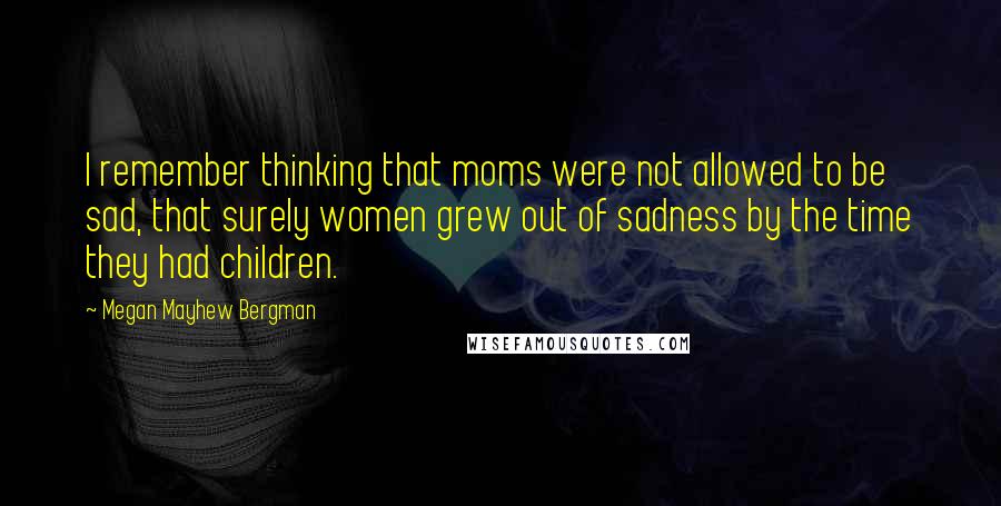 Megan Mayhew Bergman Quotes: I remember thinking that moms were not allowed to be sad, that surely women grew out of sadness by the time they had children.