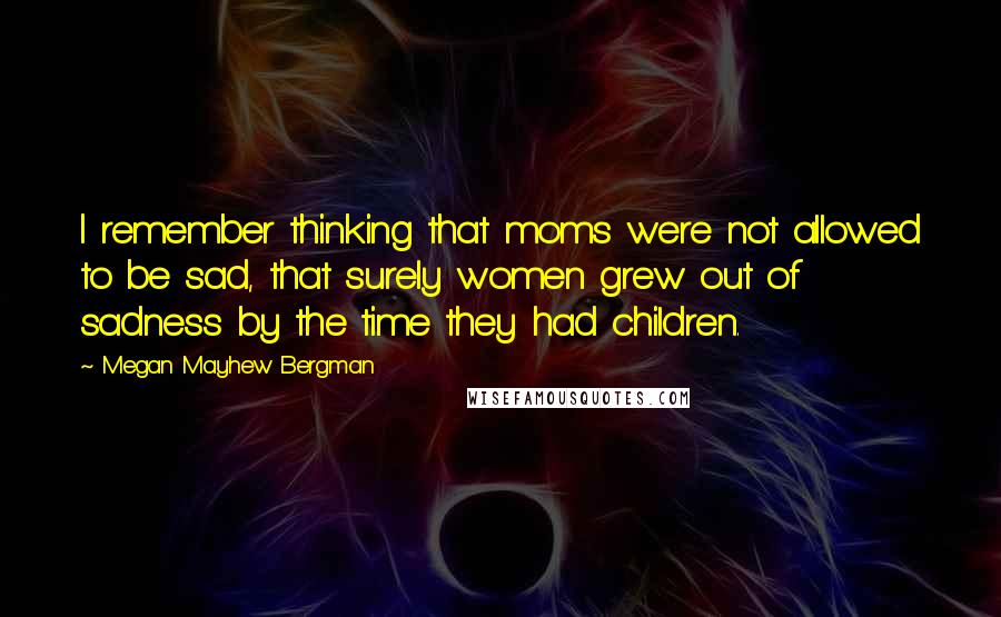 Megan Mayhew Bergman Quotes: I remember thinking that moms were not allowed to be sad, that surely women grew out of sadness by the time they had children.