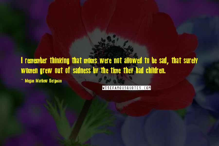 Megan Mayhew Bergman Quotes: I remember thinking that moms were not allowed to be sad, that surely women grew out of sadness by the time they had children.