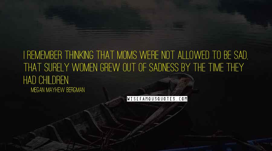 Megan Mayhew Bergman Quotes: I remember thinking that moms were not allowed to be sad, that surely women grew out of sadness by the time they had children.